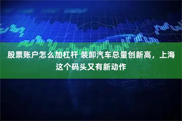 股票账户怎么加杠杆 装卸汽车总量创新高，上海这个码头又有新动作