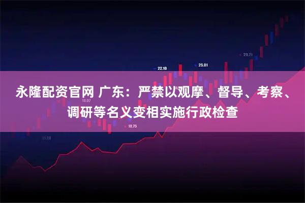 永隆配资官网 广东：严禁以观摩、督导、考察、调研等名义变相实施行政检查