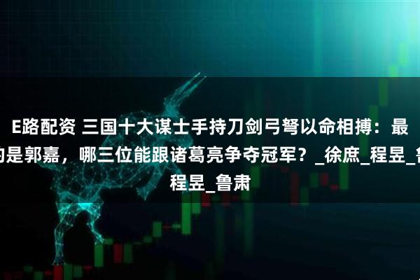 E路配资 三国十大谋士手持刀剑弓弩以命相搏：最弱的是郭嘉，哪三位能跟诸葛亮争夺冠军？_徐庶_程昱_鲁肃