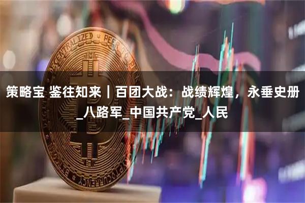策略宝 鉴往知来｜百团大战：战绩辉煌，永垂史册_八路军_中国共产党_人民