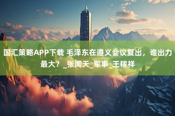 国汇策略APP下载 毛泽东在遵义会议复出，谁出力最大？_张闻天_军事_王稼祥