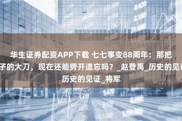 华生证券配资APP下载 七七事变88周年：那把砍向鬼子的大刀，现在还能劈开遗忘吗？_赵登禹_历史的见证_将军