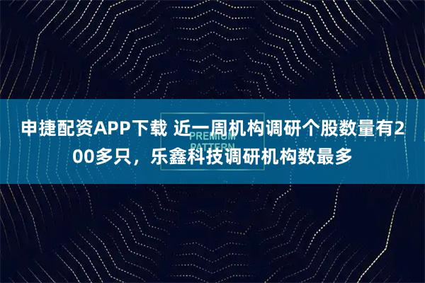 申捷配资APP下载 近一周机构调研个股数量有200多只，乐鑫科技调研机构数最多