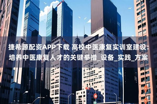 捷希源配资APP下载 高校中医康复实训室建设：培养中医康复人才的关键举措_设备_实践_方案