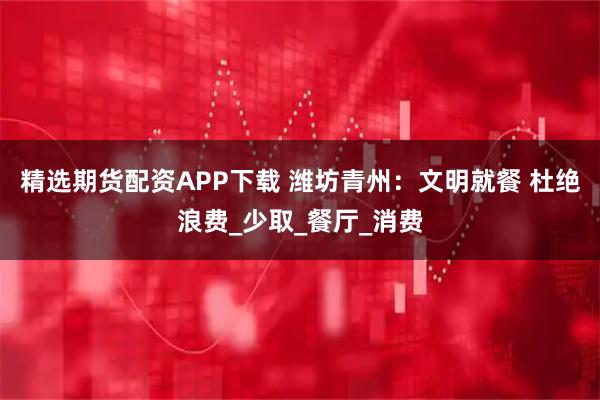 精选期货配资APP下载 潍坊青州：文明就餐 杜绝浪费_少取_餐厅_消费