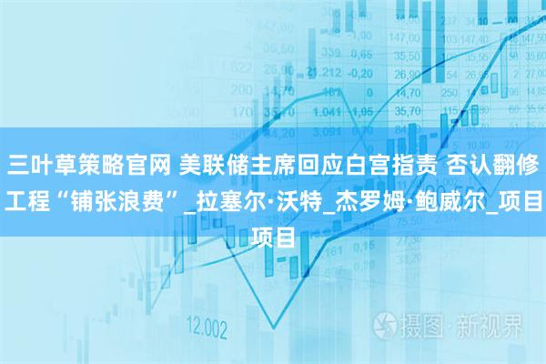 三叶草策略官网 美联储主席回应白宫指责 否认翻修工程“铺张浪费”_拉塞尔·沃特_杰罗姆·鲍威尔_项目