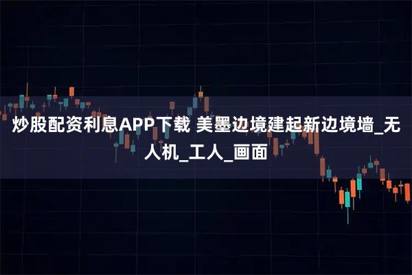 炒股配资利息APP下载 美墨边境建起新边境墙_无人机_工人_画面
