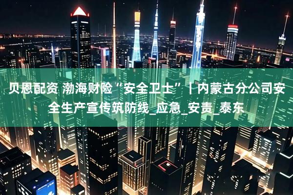 贝恩配资 渤海财险“安全卫士”｜内蒙古分公司安全生产宣传筑防线_应急_安责_泰东