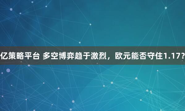 亿策略平台 多空博弈趋于激烈，欧元能否守住1.17？