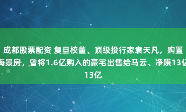 成都股票配资 复旦校董、顶级投行家袁天凡，购置海景房，曾将1.6亿购入的豪宅出售给马云、净赚13亿