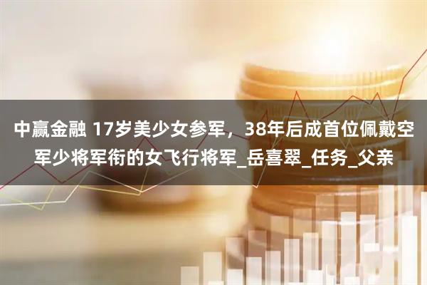 中赢金融 17岁美少女参军，38年后成首位佩戴空军少将军衔的女飞行将军_岳喜翠_任务_父亲