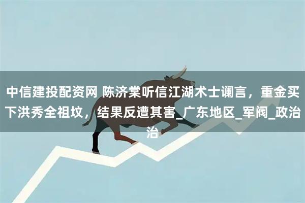 中信建投配资网 陈济棠听信江湖术士谰言，重金买下洪秀全祖坟，结果反遭其害_广东地区_军阀_政治