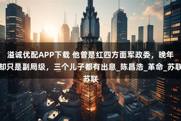 溢诚优配APP下载 他曾是红四方面军政委，晚年却只是副局级，三个儿子都有出息_陈昌浩_革命_苏联