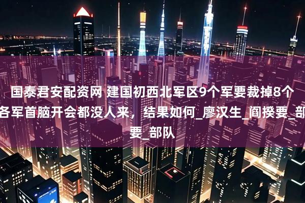 国泰君安配资网 建国初西北军区9个军要裁掉8个，各军首脑开会都没人来，结果如何_廖汉生_阎揆要_部队