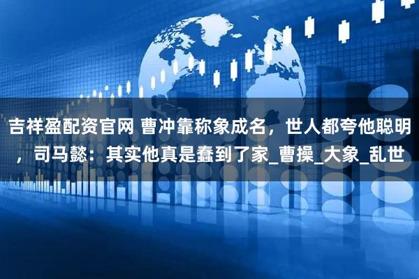 吉祥盈配资官网 曹冲靠称象成名，世人都夸他聪明，司马懿：其实他真是蠢到了家_曹操_大象_乱世