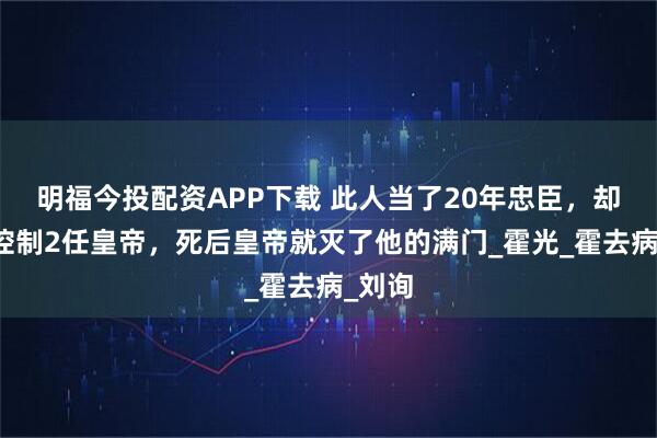 明福今投配资APP下载 此人当了20年忠臣，却连续控制2任皇帝，死后皇帝就灭了他的满门_霍光_霍去病_刘询