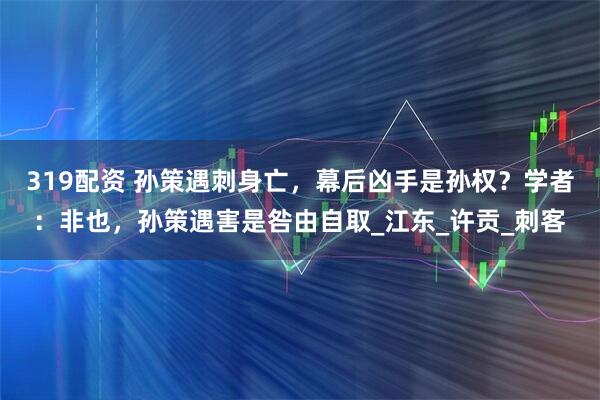 319配资 孙策遇刺身亡，幕后凶手是孙权？学者：非也，孙策遇害是咎由自取_江东_许贡_刺客