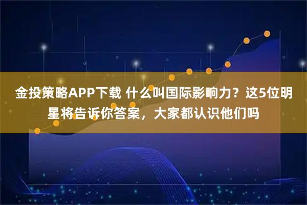 金投策略APP下载 什么叫国际影响力？这5位明星将告诉你答案，大家都认识他们吗