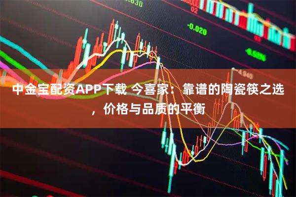 中金宝配资APP下载 今喜家：靠谱的陶瓷筷之选，价格与品质的平衡